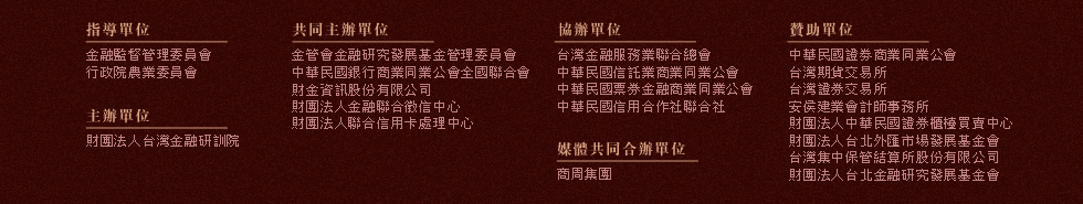 指導單位：金融監督管理委員會、行政院農業委員會，主辦單位：財團法人台灣金融研訓院，共同主辦單位：金融研究發展基金、中華民國銀行商業同業公會全國聯合會、財金資訊股份有限公司、財團法人金融聯合徵信中心、財團法人聯合信用卡處理中心，協辦單位：台灣金融服務業聯合總會、中華民國信託業商業同業公會、中華民國票券金融商業同業公會、中華民國信用合作社聯合社，贊助單位：中華民國證劵商業同業公會、台灣期貨交易所、台灣證券交易所、安侯建業會計師事務所、財團法人中華民國證券櫃檯買賣中心、財團法人台北外匯市場發展基金會、台灣集中保管結算所股份有限公司、財團法人台北金融研究發展基金會