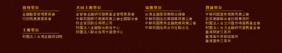 指導單位：金融監督管理委員會、行政院農業委員會，主辦單位：財團法人台灣金融研訓院，共同主辦單位：金融研究發展基金、中華民國銀行商業同業公會全國聯合會、財金資訊股份有限公司、財團法人金融聯合徵信中心、財團法人聯合信用卡處理中心，協辦單位：台灣金融服務業聯合總會、中華民國信託業商業同業公會、中華民國票券金融商業同業公會、中華民國信用合作社聯合社，贊助單位：中華民國證劵商業同業公會、台灣期貨交易所、台灣證券交易所、安侯建業會計師事務所、財團法人中華民國證券櫃檯買賣中心、財團法人台北外匯市場發展基金會、台灣集中保管結算所股份有限公司、財團法人台北金融研究發展基金會
